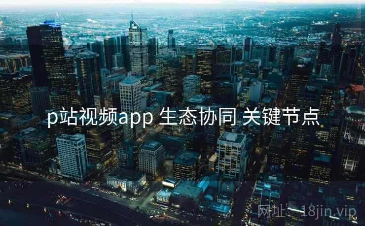 p站视频app 生态协同 关键节点