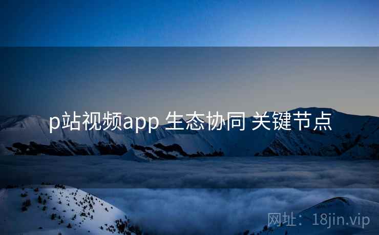 p站视频app 生态协同 关键节点