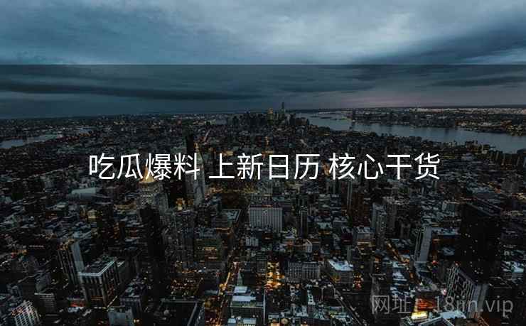 吃瓜爆料 上新日历 核心干货