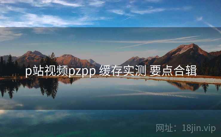 p站视频pzpp 缓存实测 要点合辑