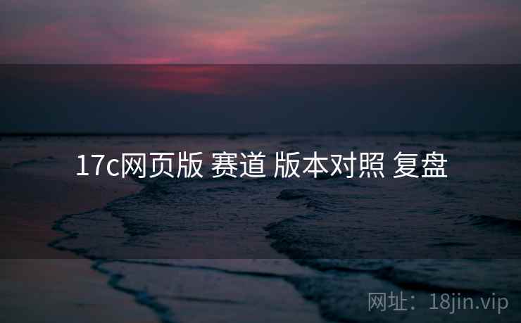 17c网页版 赛道 版本对照 复盘
