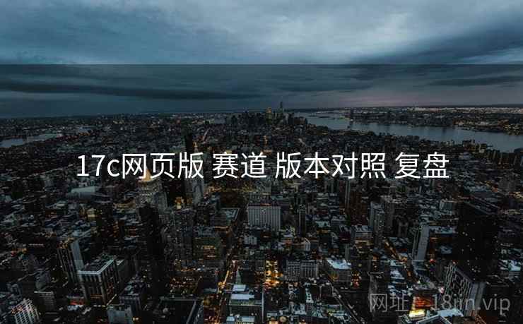 17c网页版 赛道 版本对照 复盘