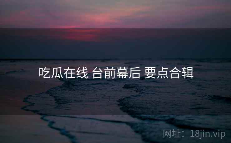 吃瓜在线 台前幕后 要点合辑