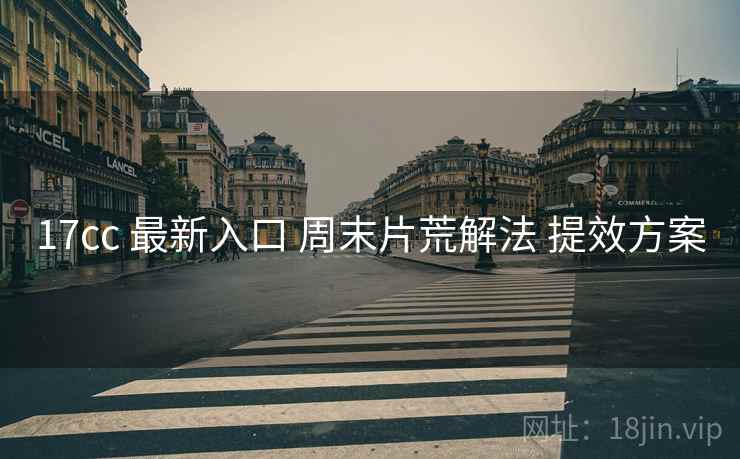 17cc 最新入口 周末片荒解法 提效方案