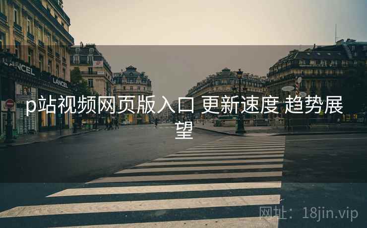 p站视频网页版入口 更新速度 趋势展望