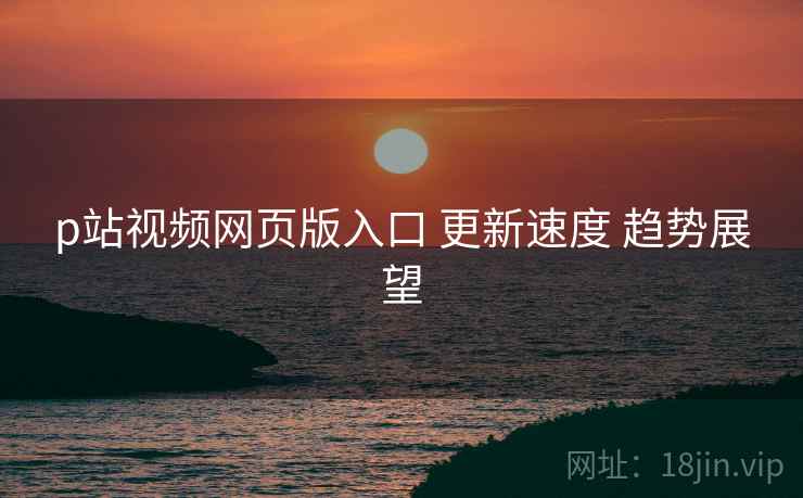p站视频网页版入口 更新速度 趋势展望
