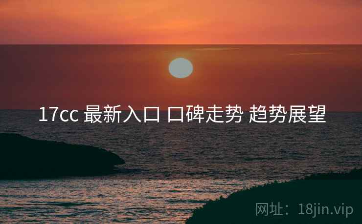 17cc 最新入口 口碑走势 趋势展望