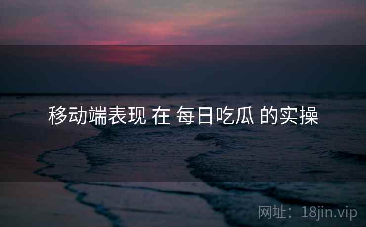 移动端表现 在 每日吃瓜 的实操