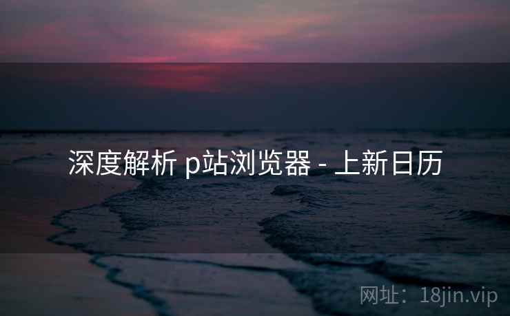 深度解析 p站浏览器 - 上新日历  第1张