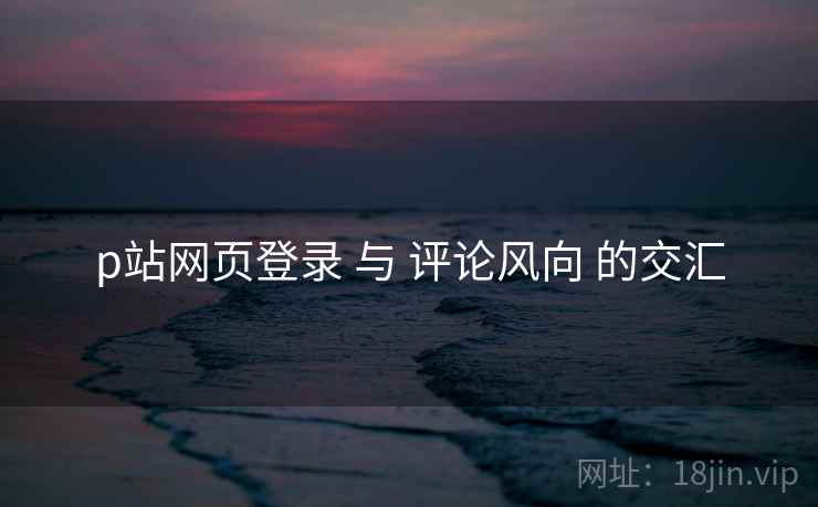 p站网页登录 与 评论风向 的交汇