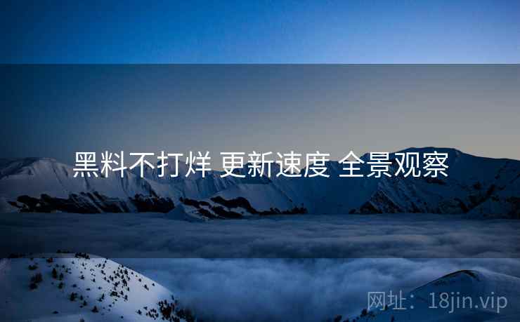 黑料不打烊 更新速度 全景观察