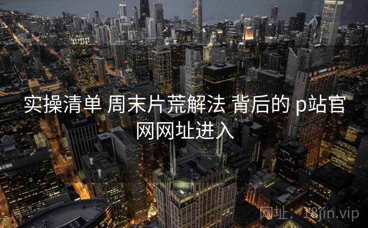 实操清单 周末片荒解法 背后的 p站官网网址进入