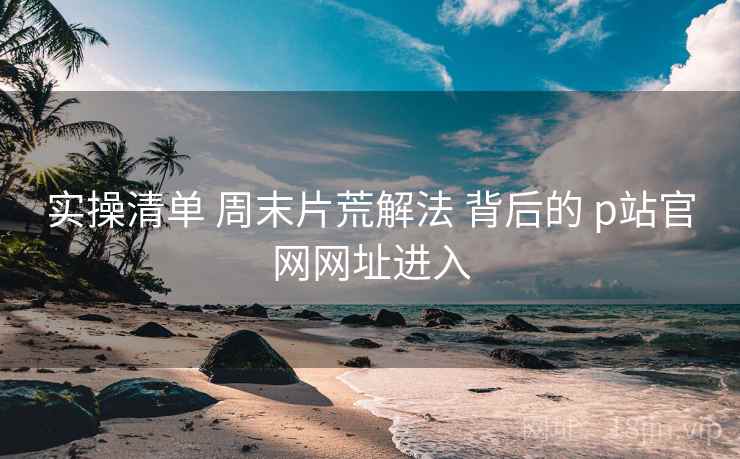 实操清单 周末片荒解法 背后的 p站官网网址进入