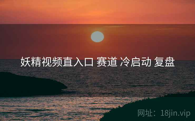 妖精视频直入口 赛道 冷启动 复盘