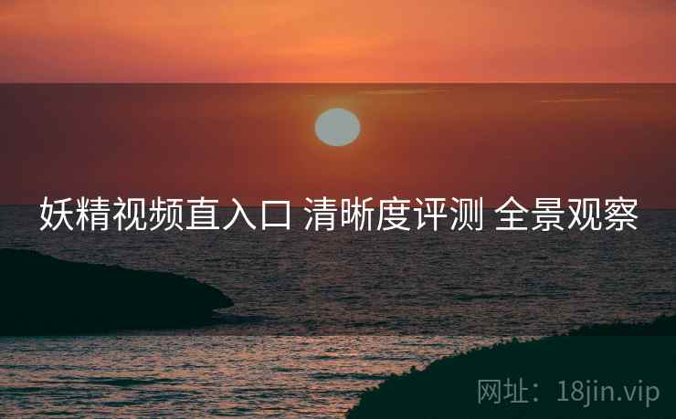 妖精视频直入口 清晰度评测 全景观察
