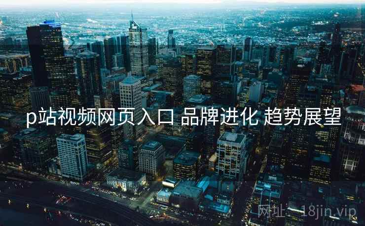 p站视频网页入口 品牌进化 趋势展望