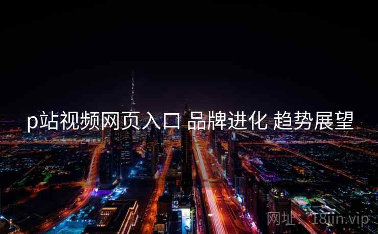 p站视频网页入口 品牌进化 趋势展望