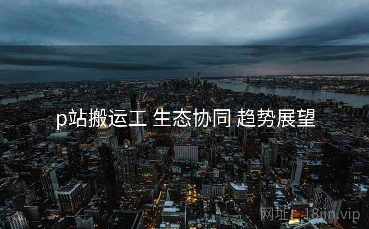 p站搬运工 生态协同 趋势展望
