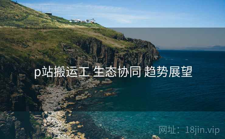 p站搬运工 生态协同 趋势展望